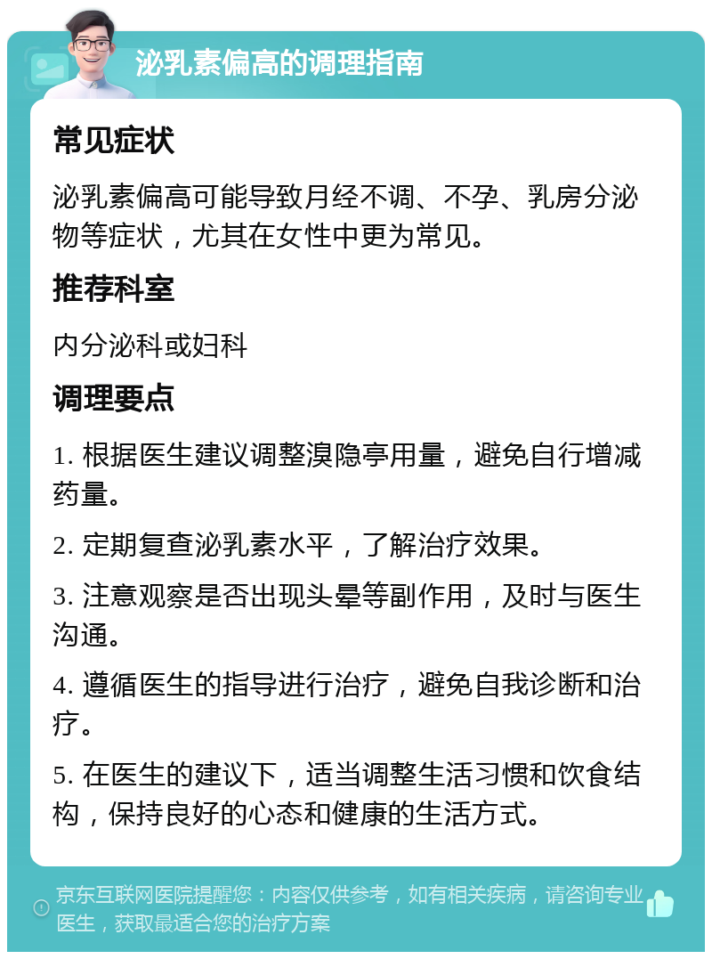 泌乳素偏高的调理指南 常见症状 泌乳素偏高可能导致月经不调、不孕、乳房分泌物等症状，尤其在女性中更为常见。 推荐科室 内分泌科或妇科 调理要点 1. 根据医生建议调整溴隐亭用量，避免自行增减药量。 2. 定期复查泌乳素水平，了解治疗效果。 3. 注意观察是否出现头晕等副作用，及时与医生沟通。 4. 遵循医生的指导进行治疗，避免自我诊断和治疗。 5. 在医生的建议下，适当调整生活习惯和饮食结构，保持良好的心态和健康的生活方式。