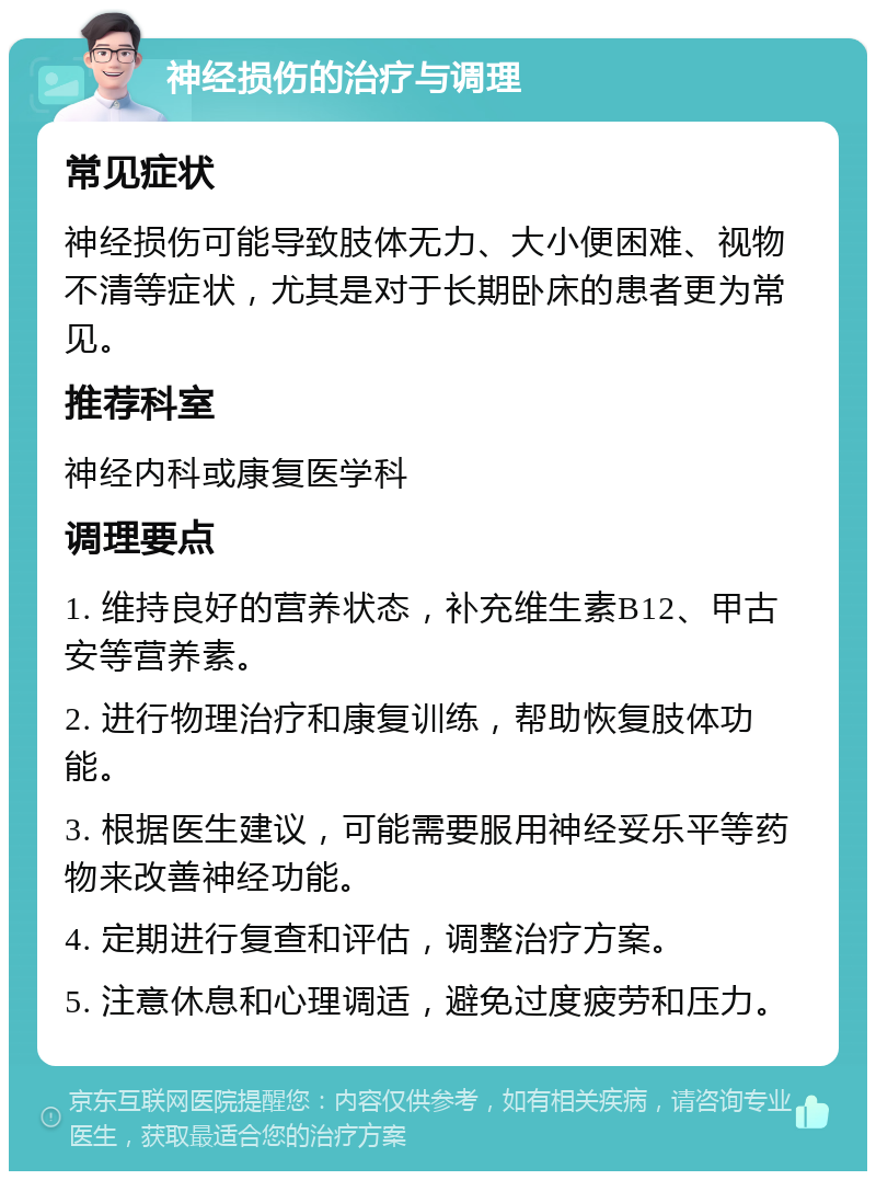 神经损伤的治疗与调理 常见症状 神经损伤可能导致肢体无力、大小便困难、视物不清等症状，尤其是对于长期卧床的患者更为常见。 推荐科室 神经内科或康复医学科 调理要点 1. 维持良好的营养状态，补充维生素B12、甲古安等营养素。 2. 进行物理治疗和康复训练，帮助恢复肢体功能。 3. 根据医生建议，可能需要服用神经妥乐平等药物来改善神经功能。 4. 定期进行复查和评估，调整治疗方案。 5. 注意休息和心理调适，避免过度疲劳和压力。