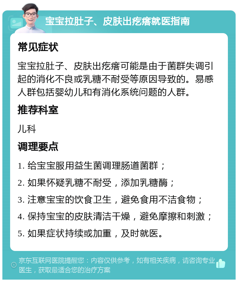 宝宝拉肚子、皮肤出疙瘩就医指南 常见症状 宝宝拉肚子、皮肤出疙瘩可能是由于菌群失调引起的消化不良或乳糖不耐受等原因导致的。易感人群包括婴幼儿和有消化系统问题的人群。 推荐科室 儿科 调理要点 1. 给宝宝服用益生菌调理肠道菌群； 2. 如果怀疑乳糖不耐受，添加乳糖酶； 3. 注意宝宝的饮食卫生，避免食用不洁食物； 4. 保持宝宝的皮肤清洁干燥，避免摩擦和刺激； 5. 如果症状持续或加重，及时就医。