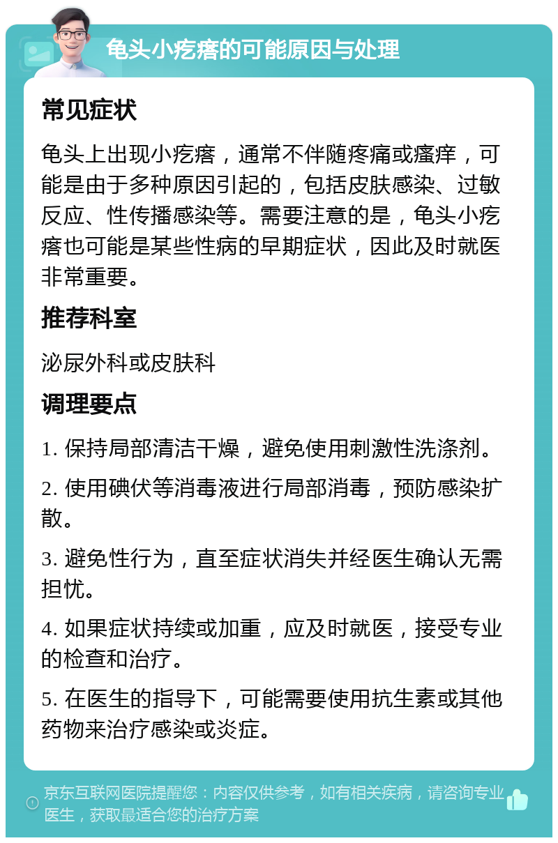 龟头小疙瘩的可能原因与处理 常见症状 龟头上出现小疙瘩，通常不伴随疼痛或瘙痒，可能是由于多种原因引起的，包括皮肤感染、过敏反应、性传播感染等。需要注意的是，龟头小疙瘩也可能是某些性病的早期症状，因此及时就医非常重要。 推荐科室 泌尿外科或皮肤科 调理要点 1. 保持局部清洁干燥，避免使用刺激性洗涤剂。 2. 使用碘伏等消毒液进行局部消毒，预防感染扩散。 3. 避免性行为，直至症状消失并经医生确认无需担忧。 4. 如果症状持续或加重，应及时就医，接受专业的检查和治疗。 5. 在医生的指导下，可能需要使用抗生素或其他药物来治疗感染或炎症。