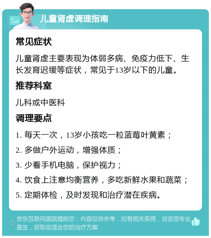 儿童肾虚调理指南 常见症状 儿童肾虚主要表现为体弱多病、免疫力低下、生长发育迟缓等症状，常见于13岁以下的儿童。 推荐科室 儿科或中医科 调理要点 1. 每天一次，13岁小孩吃一粒蓝莓叶黄素； 2. 多做户外运动，增强体质； 3. 少看手机电脑，保护视力； 4. 饮食上注意均衡营养，多吃新鲜水果和蔬菜； 5. 定期体检，及时发现和治疗潜在疾病。