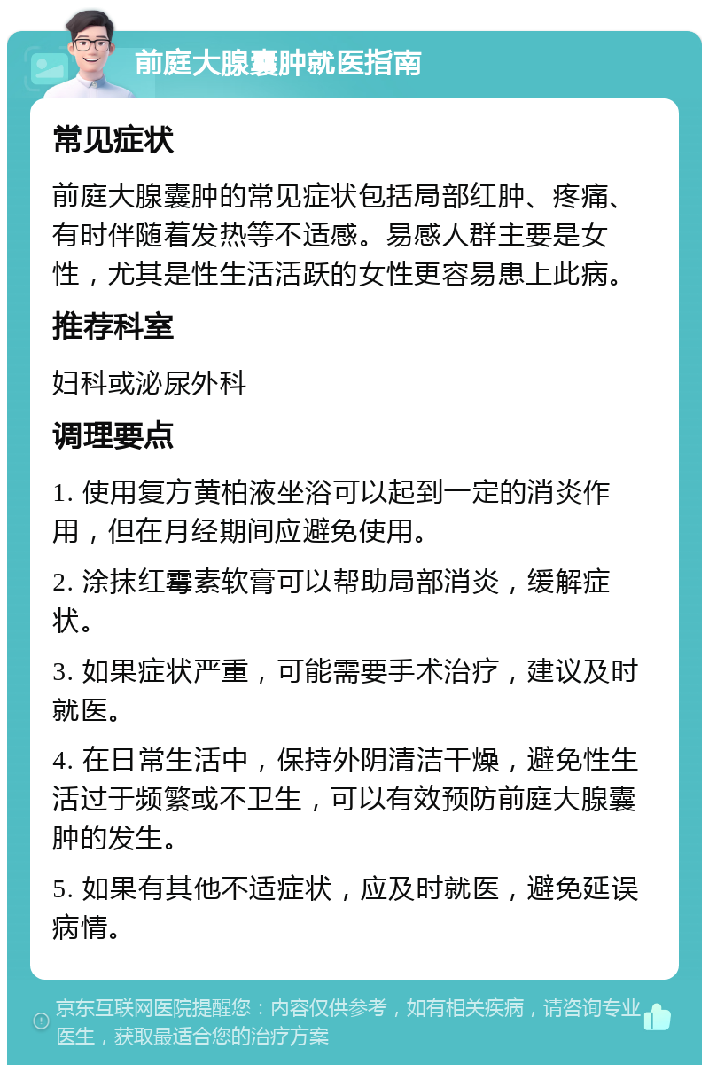 前庭大腺囊肿就医指南 常见症状 前庭大腺囊肿的常见症状包括局部红肿、疼痛、有时伴随着发热等不适感。易感人群主要是女性，尤其是性生活活跃的女性更容易患上此病。 推荐科室 妇科或泌尿外科 调理要点 1. 使用复方黄柏液坐浴可以起到一定的消炎作用，但在月经期间应避免使用。 2. 涂抹红霉素软膏可以帮助局部消炎，缓解症状。 3. 如果症状严重，可能需要手术治疗，建议及时就医。 4. 在日常生活中，保持外阴清洁干燥，避免性生活过于频繁或不卫生，可以有效预防前庭大腺囊肿的发生。 5. 如果有其他不适症状，应及时就医，避免延误病情。