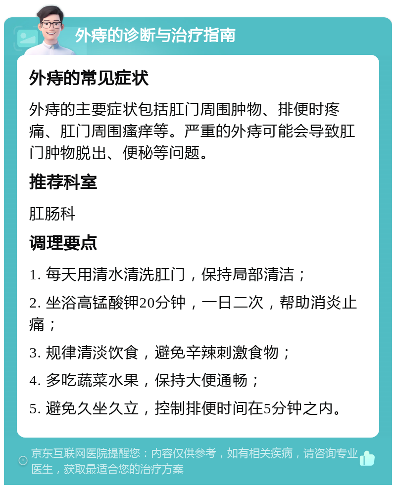 外痔的诊断与治疗指南 外痔的常见症状 外痔的主要症状包括肛门周围肿物、排便时疼痛、肛门周围瘙痒等。严重的外痔可能会导致肛门肿物脱出、便秘等问题。 推荐科室 肛肠科 调理要点 1. 每天用清水清洗肛门，保持局部清洁； 2. 坐浴高锰酸钾20分钟，一日二次，帮助消炎止痛； 3. 规律清淡饮食，避免辛辣刺激食物； 4. 多吃蔬菜水果，保持大便通畅； 5. 避免久坐久立，控制排便时间在5分钟之内。