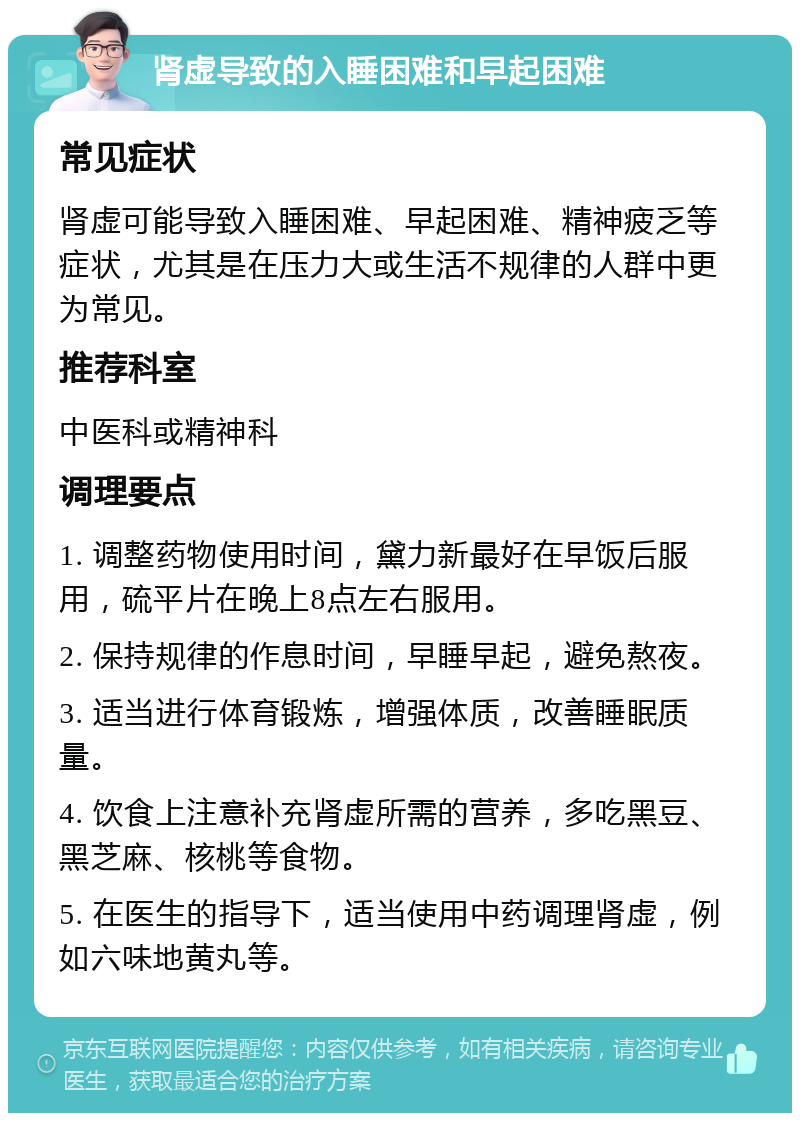 肾虚导致的入睡困难和早起困难 常见症状 肾虚可能导致入睡困难、早起困难、精神疲乏等症状，尤其是在压力大或生活不规律的人群中更为常见。 推荐科室 中医科或精神科 调理要点 1. 调整药物使用时间，黛力新最好在早饭后服用，硫平片在晚上8点左右服用。 2. 保持规律的作息时间，早睡早起，避免熬夜。 3. 适当进行体育锻炼，增强体质，改善睡眠质量。 4. 饮食上注意补充肾虚所需的营养，多吃黑豆、黑芝麻、核桃等食物。 5. 在医生的指导下，适当使用中药调理肾虚，例如六味地黄丸等。