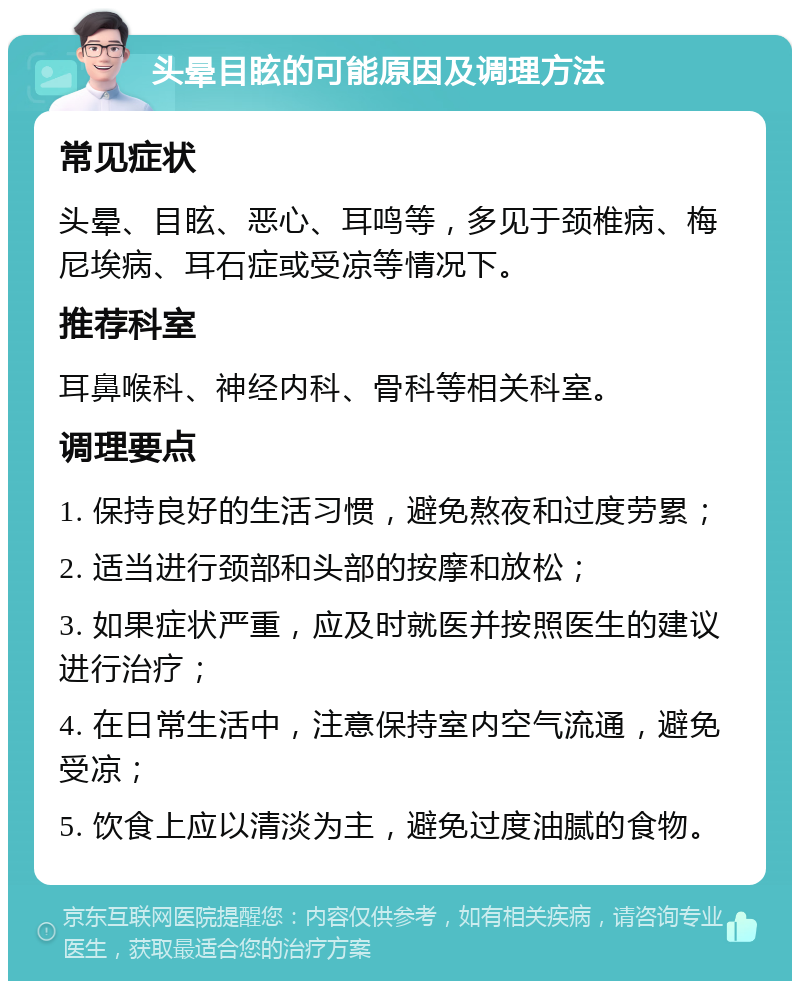 头晕目眩的可能原因及调理方法 常见症状 头晕、目眩、恶心、耳鸣等，多见于颈椎病、梅尼埃病、耳石症或受凉等情况下。 推荐科室 耳鼻喉科、神经内科、骨科等相关科室。 调理要点 1. 保持良好的生活习惯，避免熬夜和过度劳累； 2. 适当进行颈部和头部的按摩和放松； 3. 如果症状严重，应及时就医并按照医生的建议进行治疗； 4. 在日常生活中，注意保持室内空气流通，避免受凉； 5. 饮食上应以清淡为主，避免过度油腻的食物。