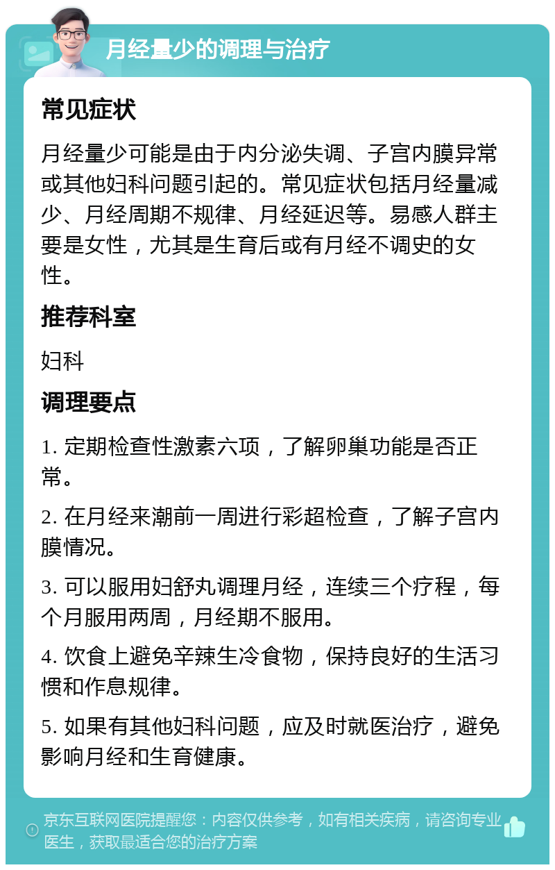 月经量少的调理与治疗 常见症状 月经量少可能是由于内分泌失调、子宫内膜异常或其他妇科问题引起的。常见症状包括月经量减少、月经周期不规律、月经延迟等。易感人群主要是女性，尤其是生育后或有月经不调史的女性。 推荐科室 妇科 调理要点 1. 定期检查性激素六项，了解卵巢功能是否正常。 2. 在月经来潮前一周进行彩超检查，了解子宫内膜情况。 3. 可以服用妇舒丸调理月经，连续三个疗程，每个月服用两周，月经期不服用。 4. 饮食上避免辛辣生冷食物，保持良好的生活习惯和作息规律。 5. 如果有其他妇科问题，应及时就医治疗，避免影响月经和生育健康。