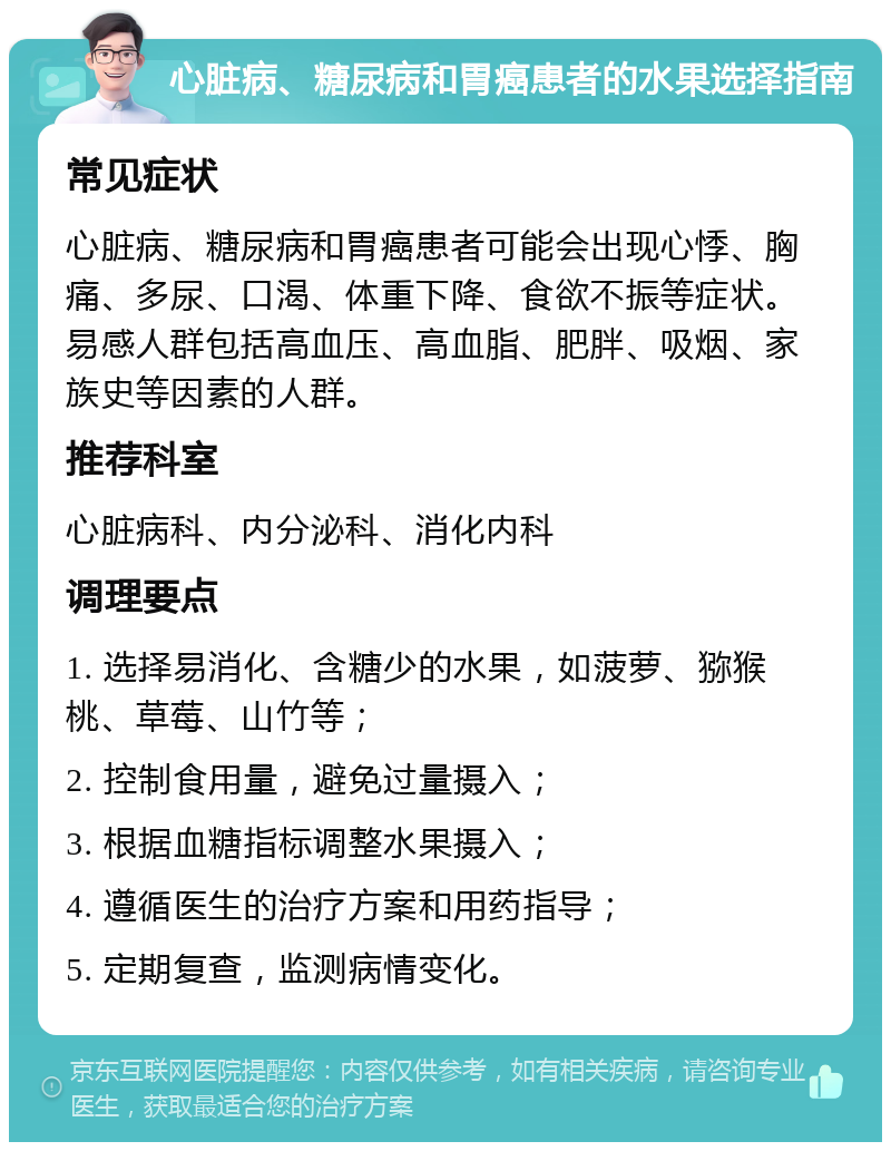 心脏病、糖尿病和胃癌患者的水果选择指南 常见症状 心脏病、糖尿病和胃癌患者可能会出现心悸、胸痛、多尿、口渴、体重下降、食欲不振等症状。易感人群包括高血压、高血脂、肥胖、吸烟、家族史等因素的人群。 推荐科室 心脏病科、内分泌科、消化内科 调理要点 1. 选择易消化、含糖少的水果，如菠萝、猕猴桃、草莓、山竹等； 2. 控制食用量，避免过量摄入； 3. 根据血糖指标调整水果摄入； 4. 遵循医生的治疗方案和用药指导； 5. 定期复查，监测病情变化。