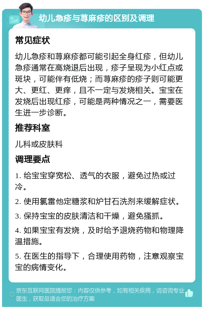 幼儿急疹与荨麻疹的区别及调理 常见症状 幼儿急疹和荨麻疹都可能引起全身红疹，但幼儿急疹通常在高烧退后出现，疹子呈现为小红点或斑块，可能伴有低烧；而荨麻疹的疹子则可能更大、更红、更痒，且不一定与发烧相关。宝宝在发烧后出现红疹，可能是两种情况之一，需要医生进一步诊断。 推荐科室 儿科或皮肤科 调理要点 1. 给宝宝穿宽松、透气的衣服，避免过热或过冷。 2. 使用氯雷他定糖浆和炉甘石洗剂来缓解症状。 3. 保持宝宝的皮肤清洁和干燥，避免搔抓。 4. 如果宝宝有发烧，及时给予退烧药物和物理降温措施。 5. 在医生的指导下，合理使用药物，注意观察宝宝的病情变化。