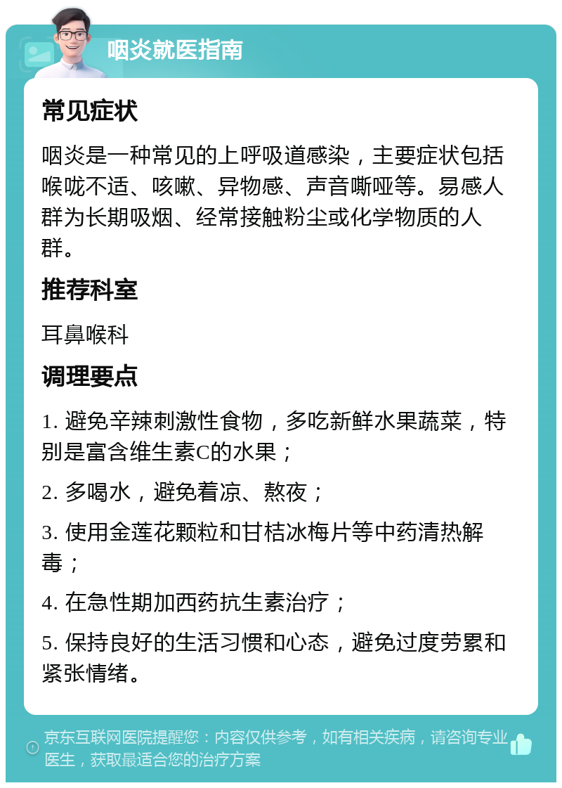 咽炎就医指南 常见症状 咽炎是一种常见的上呼吸道感染，主要症状包括喉咙不适、咳嗽、异物感、声音嘶哑等。易感人群为长期吸烟、经常接触粉尘或化学物质的人群。 推荐科室 耳鼻喉科 调理要点 1. 避免辛辣刺激性食物，多吃新鲜水果蔬菜，特别是富含维生素C的水果； 2. 多喝水，避免着凉、熬夜； 3. 使用金莲花颗粒和甘桔冰梅片等中药清热解毒； 4. 在急性期加西药抗生素治疗； 5. 保持良好的生活习惯和心态，避免过度劳累和紧张情绪。