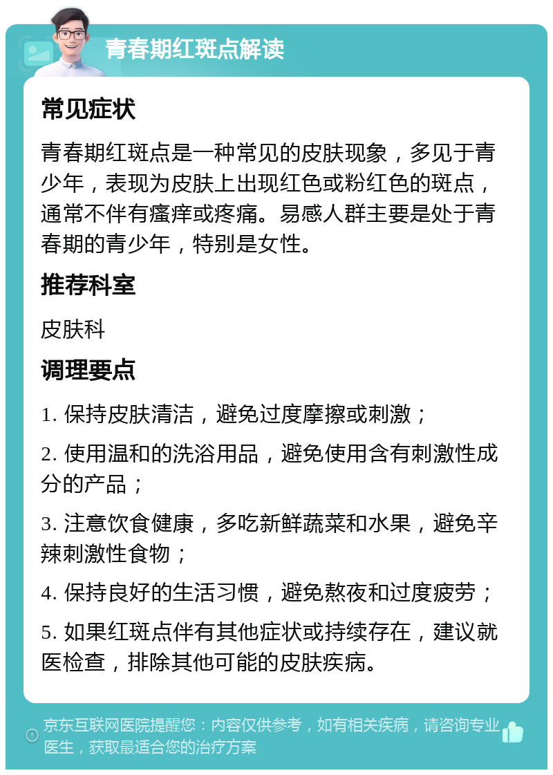 青春期红斑点解读 常见症状 青春期红斑点是一种常见的皮肤现象，多见于青少年，表现为皮肤上出现红色或粉红色的斑点，通常不伴有瘙痒或疼痛。易感人群主要是处于青春期的青少年，特别是女性。 推荐科室 皮肤科 调理要点 1. 保持皮肤清洁，避免过度摩擦或刺激； 2. 使用温和的洗浴用品，避免使用含有刺激性成分的产品； 3. 注意饮食健康，多吃新鲜蔬菜和水果，避免辛辣刺激性食物； 4. 保持良好的生活习惯，避免熬夜和过度疲劳； 5. 如果红斑点伴有其他症状或持续存在，建议就医检查，排除其他可能的皮肤疾病。