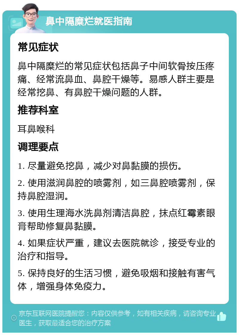 鼻中隔糜烂就医指南 常见症状 鼻中隔糜烂的常见症状包括鼻子中间软骨按压疼痛、经常流鼻血、鼻腔干燥等。易感人群主要是经常挖鼻、有鼻腔干燥问题的人群。 推荐科室 耳鼻喉科 调理要点 1. 尽量避免挖鼻，减少对鼻黏膜的损伤。 2. 使用滋润鼻腔的喷雾剂，如三鼻腔喷雾剂，保持鼻腔湿润。 3. 使用生理海水洗鼻剂清洁鼻腔，抹点红霉素眼膏帮助修复鼻黏膜。 4. 如果症状严重，建议去医院就诊，接受专业的治疗和指导。 5. 保持良好的生活习惯，避免吸烟和接触有害气体，增强身体免疫力。