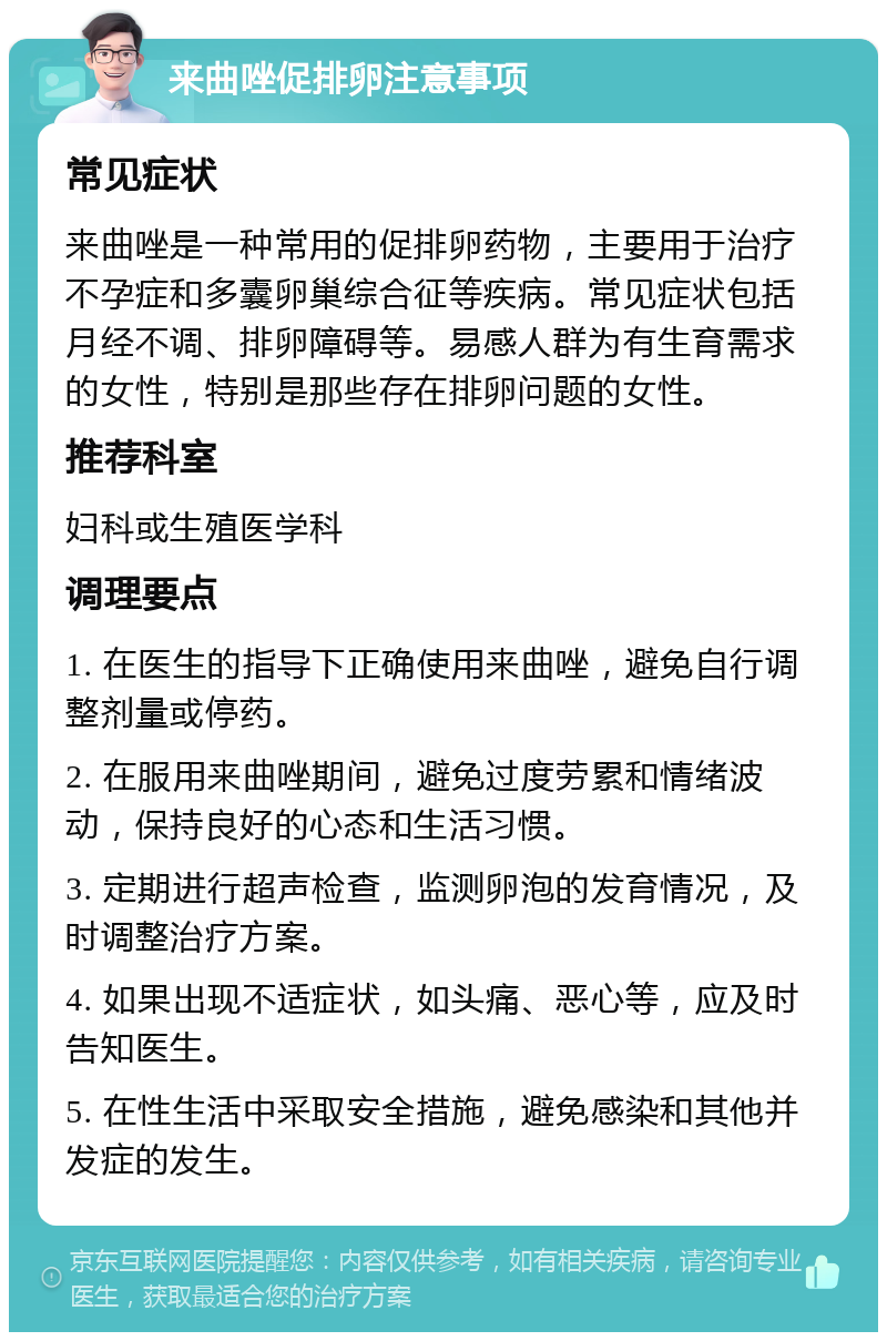 来曲唑促排卵注意事项 常见症状 来曲唑是一种常用的促排卵药物，主要用于治疗不孕症和多囊卵巢综合征等疾病。常见症状包括月经不调、排卵障碍等。易感人群为有生育需求的女性，特别是那些存在排卵问题的女性。 推荐科室 妇科或生殖医学科 调理要点 1. 在医生的指导下正确使用来曲唑，避免自行调整剂量或停药。 2. 在服用来曲唑期间，避免过度劳累和情绪波动，保持良好的心态和生活习惯。 3. 定期进行超声检查，监测卵泡的发育情况，及时调整治疗方案。 4. 如果出现不适症状，如头痛、恶心等，应及时告知医生。 5. 在性生活中采取安全措施，避免感染和其他并发症的发生。