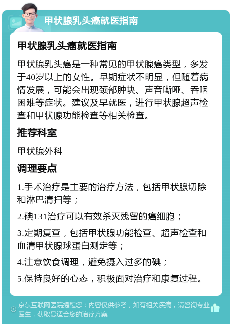 甲状腺乳头癌就医指南 甲状腺乳头癌就医指南 甲状腺乳头癌是一种常见的甲状腺癌类型，多发于40岁以上的女性。早期症状不明显，但随着病情发展，可能会出现颈部肿块、声音嘶哑、吞咽困难等症状。建议及早就医，进行甲状腺超声检查和甲状腺功能检查等相关检查。 推荐科室 甲状腺外科 调理要点 1.手术治疗是主要的治疗方法，包括甲状腺切除和淋巴清扫等； 2.碘131治疗可以有效杀灭残留的癌细胞； 3.定期复查，包括甲状腺功能检查、超声检查和血清甲状腺球蛋白测定等； 4.注意饮食调理，避免摄入过多的碘； 5.保持良好的心态，积极面对治疗和康复过程。