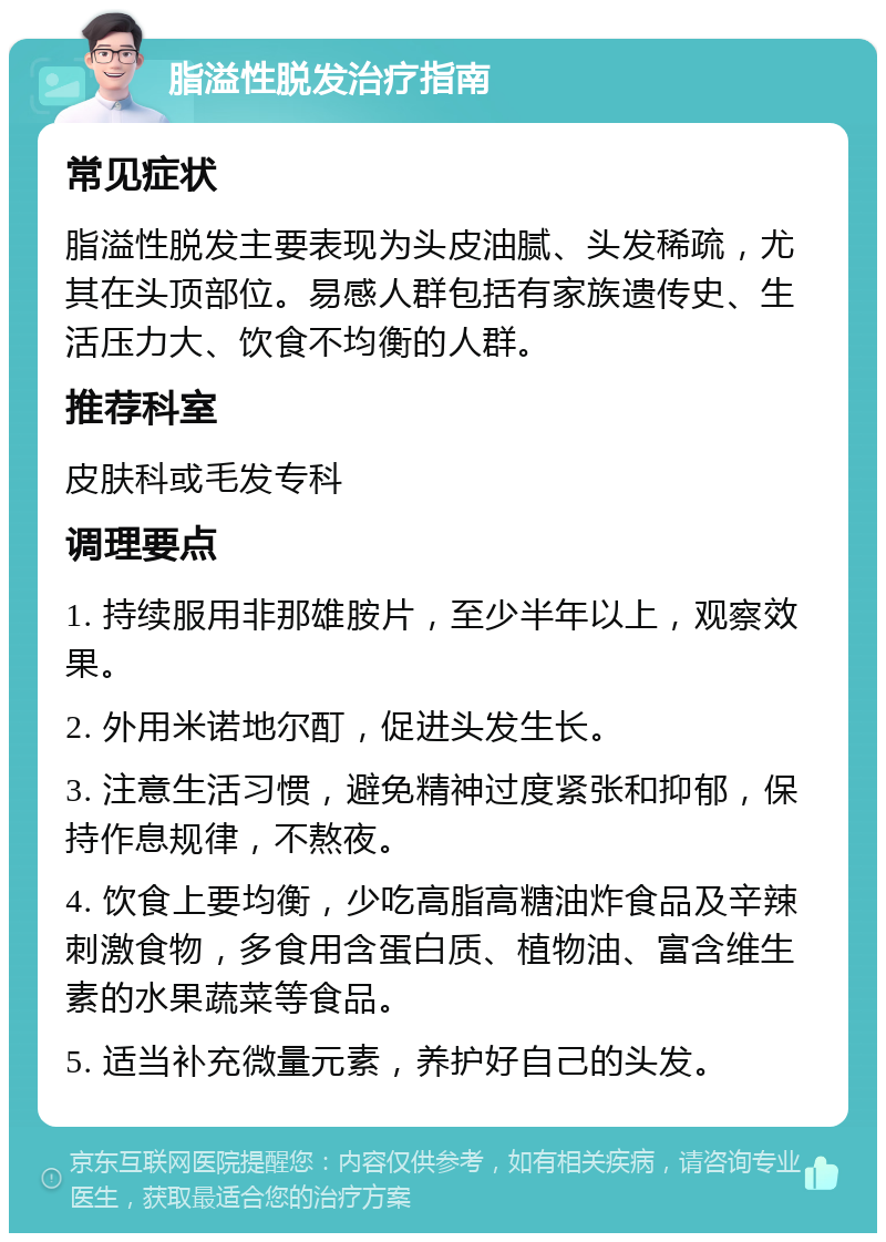 脂溢性脱发治疗指南 常见症状 脂溢性脱发主要表现为头皮油腻、头发稀疏，尤其在头顶部位。易感人群包括有家族遗传史、生活压力大、饮食不均衡的人群。 推荐科室 皮肤科或毛发专科 调理要点 1. 持续服用非那雄胺片，至少半年以上，观察效果。 2. 外用米诺地尔酊，促进头发生长。 3. 注意生活习惯，避免精神过度紧张和抑郁，保持作息规律，不熬夜。 4. 饮食上要均衡，少吃高脂高糖油炸食品及辛辣刺激食物，多食用含蛋白质、植物油、富含维生素的水果蔬菜等食品。 5. 适当补充微量元素，养护好自己的头发。