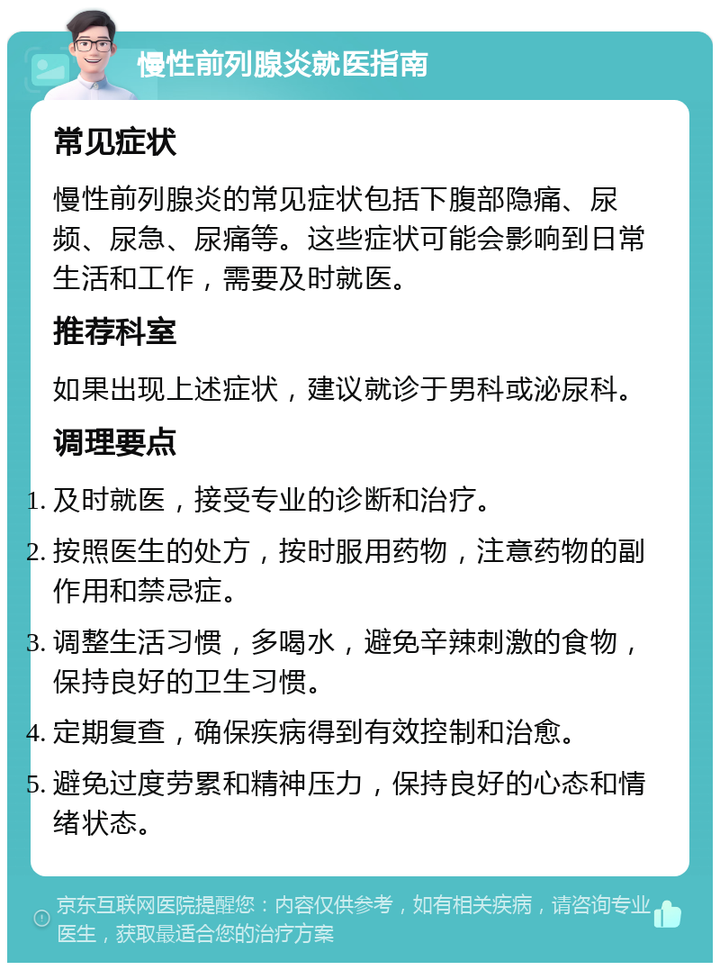 慢性前列腺炎就医指南 常见症状 慢性前列腺炎的常见症状包括下腹部隐痛、尿频、尿急、尿痛等。这些症状可能会影响到日常生活和工作，需要及时就医。 推荐科室 如果出现上述症状，建议就诊于男科或泌尿科。 调理要点 及时就医，接受专业的诊断和治疗。 按照医生的处方，按时服用药物，注意药物的副作用和禁忌症。 调整生活习惯，多喝水，避免辛辣刺激的食物，保持良好的卫生习惯。 定期复查，确保疾病得到有效控制和治愈。 避免过度劳累和精神压力，保持良好的心态和情绪状态。