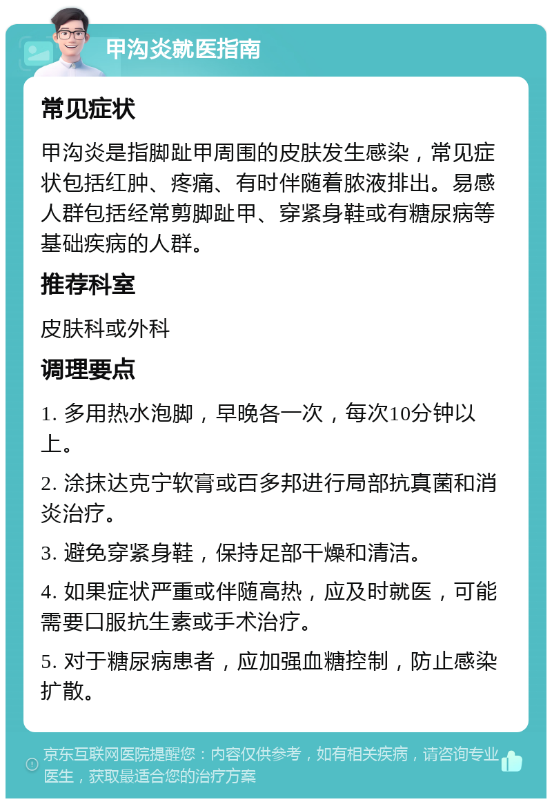 甲沟炎就医指南 常见症状 甲沟炎是指脚趾甲周围的皮肤发生感染，常见症状包括红肿、疼痛、有时伴随着脓液排出。易感人群包括经常剪脚趾甲、穿紧身鞋或有糖尿病等基础疾病的人群。 推荐科室 皮肤科或外科 调理要点 1. 多用热水泡脚，早晚各一次，每次10分钟以上。 2. 涂抹达克宁软膏或百多邦进行局部抗真菌和消炎治疗。 3. 避免穿紧身鞋，保持足部干燥和清洁。 4. 如果症状严重或伴随高热，应及时就医，可能需要口服抗生素或手术治疗。 5. 对于糖尿病患者，应加强血糖控制，防止感染扩散。