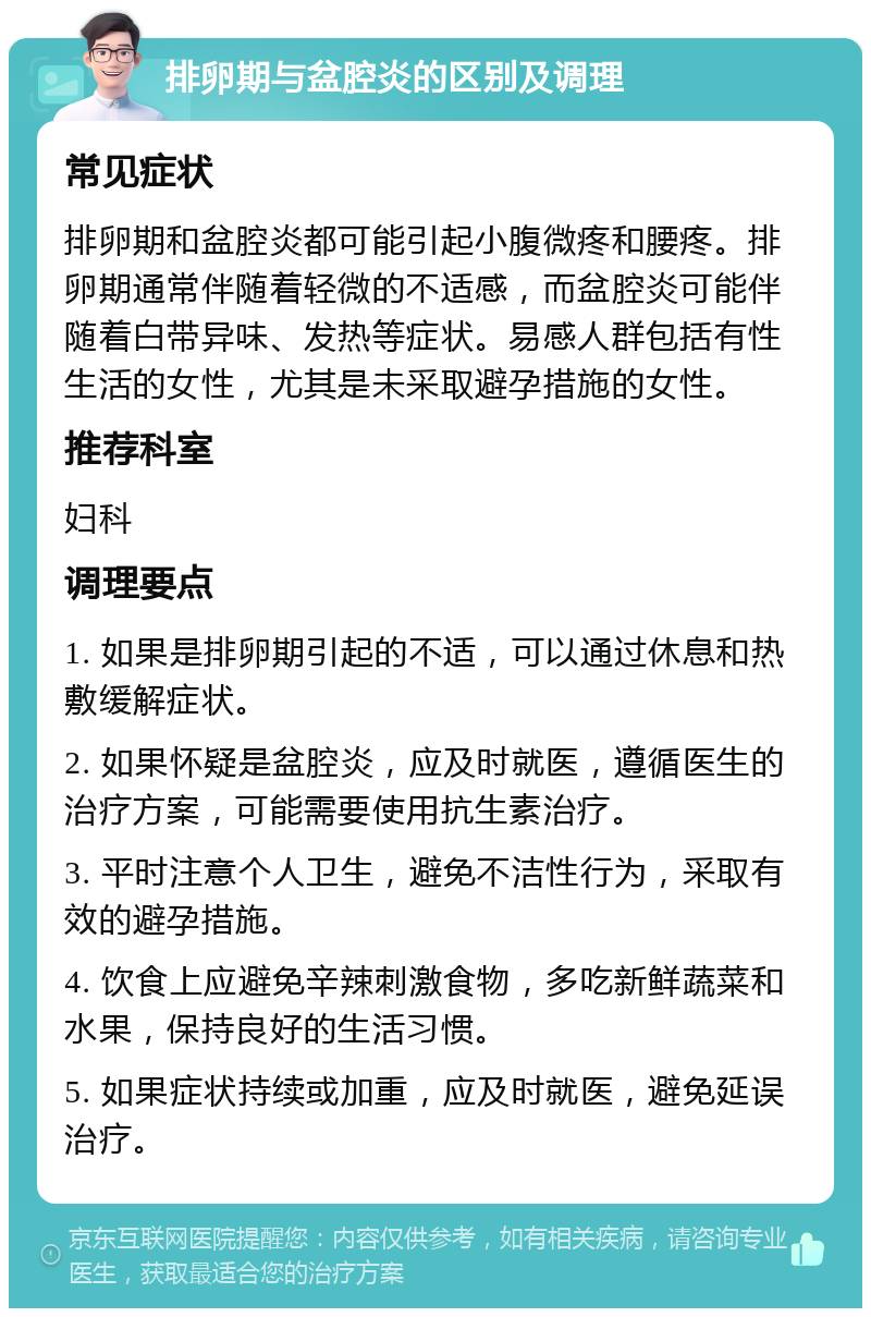 排卵期与盆腔炎的区别及调理 常见症状 排卵期和盆腔炎都可能引起小腹微疼和腰疼。排卵期通常伴随着轻微的不适感，而盆腔炎可能伴随着白带异味、发热等症状。易感人群包括有性生活的女性，尤其是未采取避孕措施的女性。 推荐科室 妇科 调理要点 1. 如果是排卵期引起的不适，可以通过休息和热敷缓解症状。 2. 如果怀疑是盆腔炎，应及时就医，遵循医生的治疗方案，可能需要使用抗生素治疗。 3. 平时注意个人卫生，避免不洁性行为，采取有效的避孕措施。 4. 饮食上应避免辛辣刺激食物，多吃新鲜蔬菜和水果，保持良好的生活习惯。 5. 如果症状持续或加重，应及时就医，避免延误治疗。