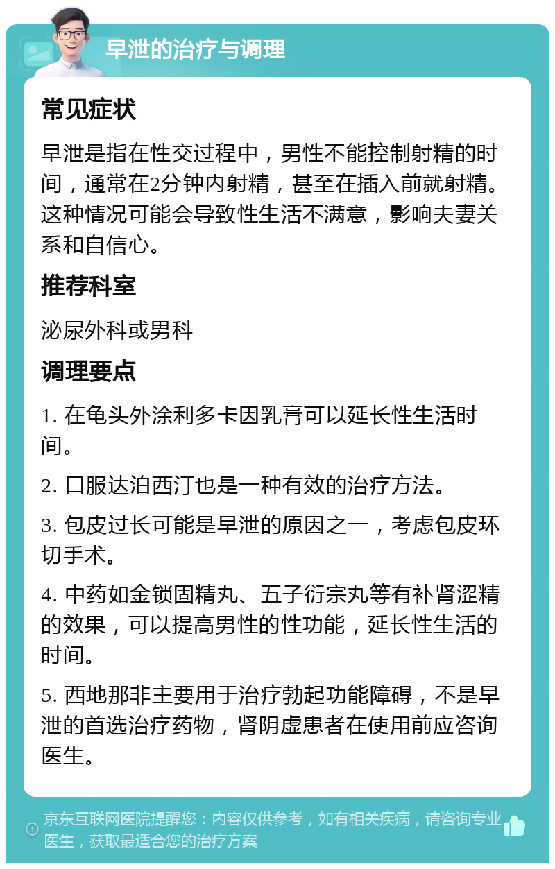 早泄的治疗与调理 常见症状 早泄是指在性交过程中，男性不能控制射精的时间，通常在2分钟内射精，甚至在插入前就射精。这种情况可能会导致性生活不满意，影响夫妻关系和自信心。 推荐科室 泌尿外科或男科 调理要点 1. 在龟头外涂利多卡因乳膏可以延长性生活时间。 2. 口服达泊西汀也是一种有效的治疗方法。 3. 包皮过长可能是早泄的原因之一，考虑包皮环切手术。 4. 中药如金锁固精丸、五子衍宗丸等有补肾涩精的效果，可以提高男性的性功能，延长性生活的时间。 5. 西地那非主要用于治疗勃起功能障碍，不是早泄的首选治疗药物，肾阴虚患者在使用前应咨询医生。