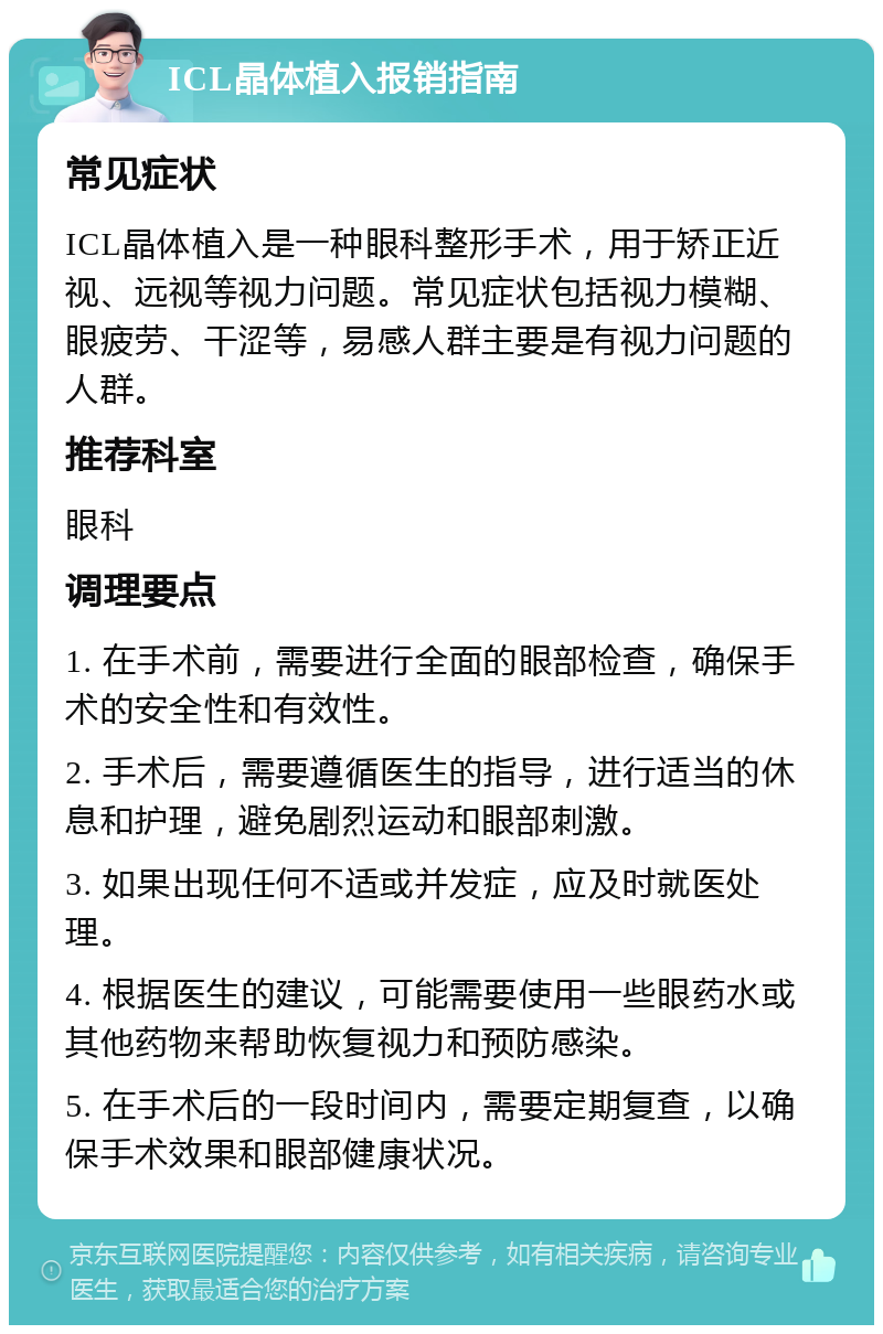 ICL晶体植入报销指南 常见症状 ICL晶体植入是一种眼科整形手术，用于矫正近视、远视等视力问题。常见症状包括视力模糊、眼疲劳、干涩等，易感人群主要是有视力问题的人群。 推荐科室 眼科 调理要点 1. 在手术前，需要进行全面的眼部检查，确保手术的安全性和有效性。 2. 手术后，需要遵循医生的指导，进行适当的休息和护理，避免剧烈运动和眼部刺激。 3. 如果出现任何不适或并发症，应及时就医处理。 4. 根据医生的建议，可能需要使用一些眼药水或其他药物来帮助恢复视力和预防感染。 5. 在手术后的一段时间内，需要定期复查，以确保手术效果和眼部健康状况。