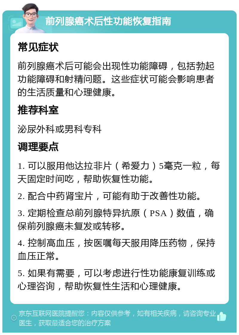 前列腺癌术后性功能恢复指南 常见症状 前列腺癌术后可能会出现性功能障碍，包括勃起功能障碍和射精问题。这些症状可能会影响患者的生活质量和心理健康。 推荐科室 泌尿外科或男科专科 调理要点 1. 可以服用他达拉非片（希爱力）5毫克一粒，每天固定时间吃，帮助恢复性功能。 2. 配合中药肾宝片，可能有助于改善性功能。 3. 定期检查总前列腺特异抗原（PSA）数值，确保前列腺癌未复发或转移。 4. 控制高血压，按医嘱每天服用降压药物，保持血压正常。 5. 如果有需要，可以考虑进行性功能康复训练或心理咨询，帮助恢复性生活和心理健康。