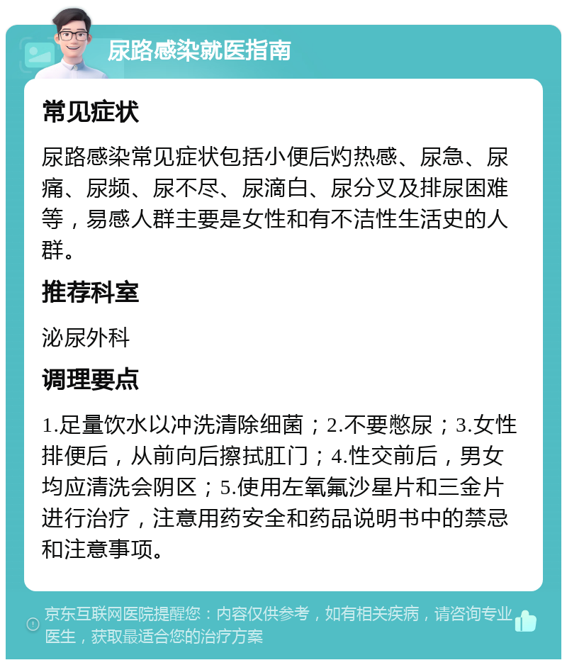 尿路感染就医指南 常见症状 尿路感染常见症状包括小便后灼热感、尿急、尿痛、尿频、尿不尽、尿滴白、尿分叉及排尿困难等，易感人群主要是女性和有不洁性生活史的人群。 推荐科室 泌尿外科 调理要点 1.足量饮水以冲洗清除细菌；2.不要憋尿；3.女性排便后，从前向后擦拭肛门；4.性交前后，男女均应清洗会阴区；5.使用左氧氟沙星片和三金片进行治疗，注意用药安全和药品说明书中的禁忌和注意事项。