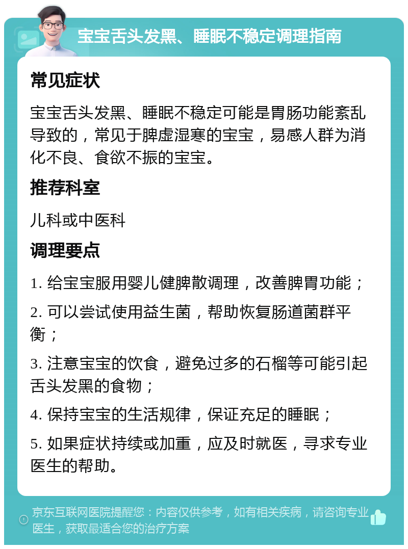 宝宝舌头发黑、睡眠不稳定调理指南 常见症状 宝宝舌头发黑、睡眠不稳定可能是胃肠功能紊乱导致的，常见于脾虚湿寒的宝宝，易感人群为消化不良、食欲不振的宝宝。 推荐科室 儿科或中医科 调理要点 1. 给宝宝服用婴儿健脾散调理，改善脾胃功能； 2. 可以尝试使用益生菌，帮助恢复肠道菌群平衡； 3. 注意宝宝的饮食，避免过多的石榴等可能引起舌头发黑的食物； 4. 保持宝宝的生活规律，保证充足的睡眠； 5. 如果症状持续或加重，应及时就医，寻求专业医生的帮助。