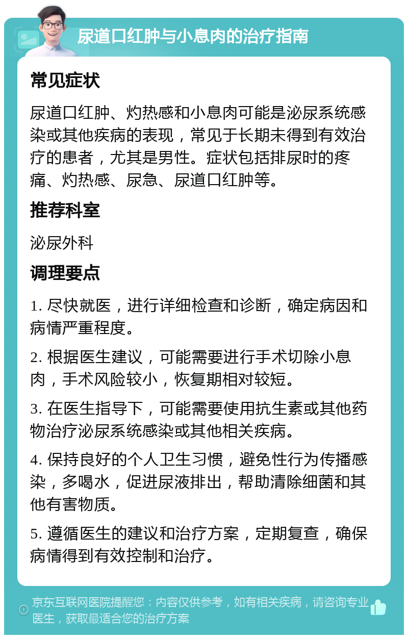 尿道口红肿与小息肉的治疗指南 常见症状 尿道口红肿、灼热感和小息肉可能是泌尿系统感染或其他疾病的表现，常见于长期未得到有效治疗的患者，尤其是男性。症状包括排尿时的疼痛、灼热感、尿急、尿道口红肿等。 推荐科室 泌尿外科 调理要点 1. 尽快就医，进行详细检查和诊断，确定病因和病情严重程度。 2. 根据医生建议，可能需要进行手术切除小息肉，手术风险较小，恢复期相对较短。 3. 在医生指导下，可能需要使用抗生素或其他药物治疗泌尿系统感染或其他相关疾病。 4. 保持良好的个人卫生习惯，避免性行为传播感染，多喝水，促进尿液排出，帮助清除细菌和其他有害物质。 5. 遵循医生的建议和治疗方案，定期复查，确保病情得到有效控制和治疗。