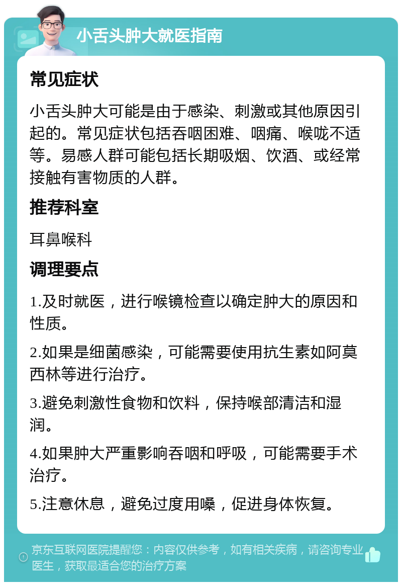 小舌头肿大就医指南 常见症状 小舌头肿大可能是由于感染、刺激或其他原因引起的。常见症状包括吞咽困难、咽痛、喉咙不适等。易感人群可能包括长期吸烟、饮酒、或经常接触有害物质的人群。 推荐科室 耳鼻喉科 调理要点 1.及时就医，进行喉镜检查以确定肿大的原因和性质。 2.如果是细菌感染，可能需要使用抗生素如阿莫西林等进行治疗。 3.避免刺激性食物和饮料，保持喉部清洁和湿润。 4.如果肿大严重影响吞咽和呼吸，可能需要手术治疗。 5.注意休息，避免过度用嗓，促进身体恢复。