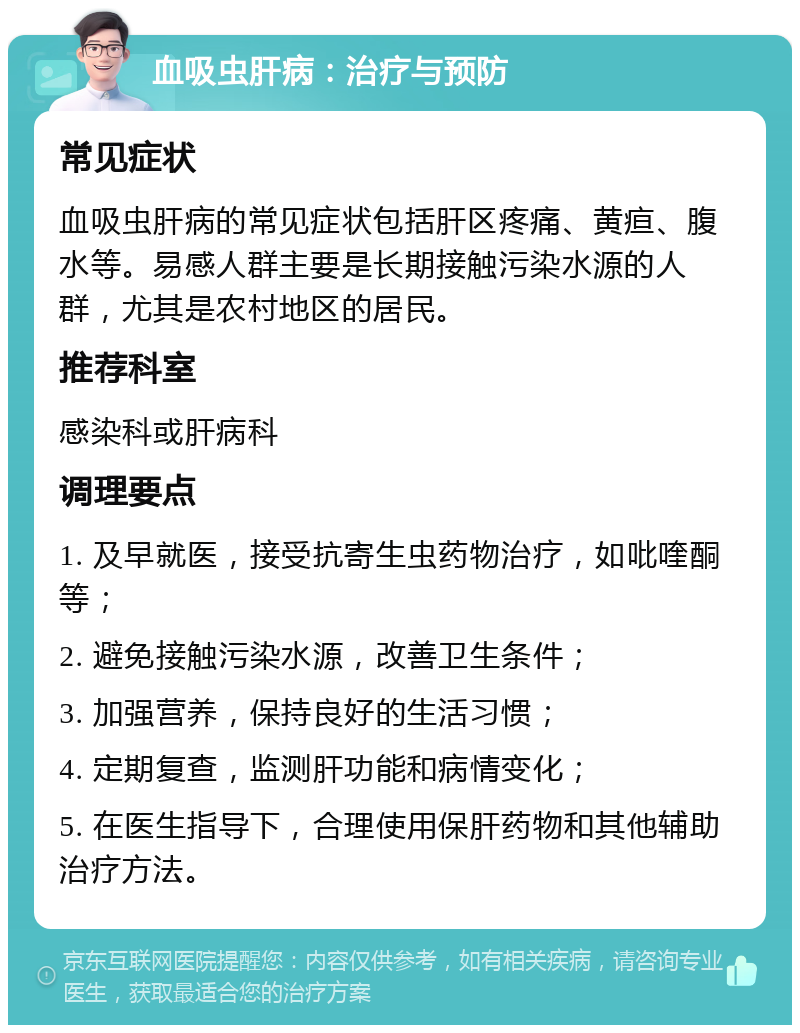 血吸虫肝病：治疗与预防 常见症状 血吸虫肝病的常见症状包括肝区疼痛、黄疸、腹水等。易感人群主要是长期接触污染水源的人群，尤其是农村地区的居民。 推荐科室 感染科或肝病科 调理要点 1. 及早就医，接受抗寄生虫药物治疗，如吡喹酮等； 2. 避免接触污染水源，改善卫生条件； 3. 加强营养，保持良好的生活习惯； 4. 定期复查，监测肝功能和病情变化； 5. 在医生指导下，合理使用保肝药物和其他辅助治疗方法。