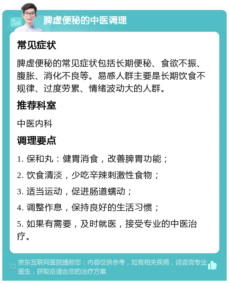 脾虚便秘的中医调理 常见症状 脾虚便秘的常见症状包括长期便秘、食欲不振、腹胀、消化不良等。易感人群主要是长期饮食不规律、过度劳累、情绪波动大的人群。 推荐科室 中医内科 调理要点 1. 保和丸：健胃消食，改善脾胃功能； 2. 饮食清淡，少吃辛辣刺激性食物； 3. 适当运动，促进肠道蠕动； 4. 调整作息，保持良好的生活习惯； 5. 如果有需要，及时就医，接受专业的中医治疗。