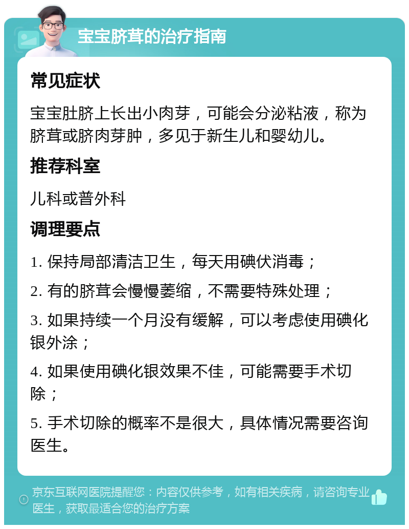 宝宝脐茸的治疗指南 常见症状 宝宝肚脐上长出小肉芽，可能会分泌粘液，称为脐茸或脐肉芽肿，多见于新生儿和婴幼儿。 推荐科室 儿科或普外科 调理要点 1. 保持局部清洁卫生，每天用碘伏消毒； 2. 有的脐茸会慢慢萎缩，不需要特殊处理； 3. 如果持续一个月没有缓解，可以考虑使用碘化银外涂； 4. 如果使用碘化银效果不佳，可能需要手术切除； 5. 手术切除的概率不是很大，具体情况需要咨询医生。