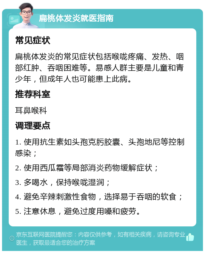 扁桃体发炎就医指南 常见症状 扁桃体发炎的常见症状包括喉咙疼痛、发热、咽部红肿、吞咽困难等。易感人群主要是儿童和青少年，但成年人也可能患上此病。 推荐科室 耳鼻喉科 调理要点 1. 使用抗生素如头孢克肟胶囊、头孢地尼等控制感染； 2. 使用西瓜霜等局部消炎药物缓解症状； 3. 多喝水，保持喉咙湿润； 4. 避免辛辣刺激性食物，选择易于吞咽的软食； 5. 注意休息，避免过度用嗓和疲劳。