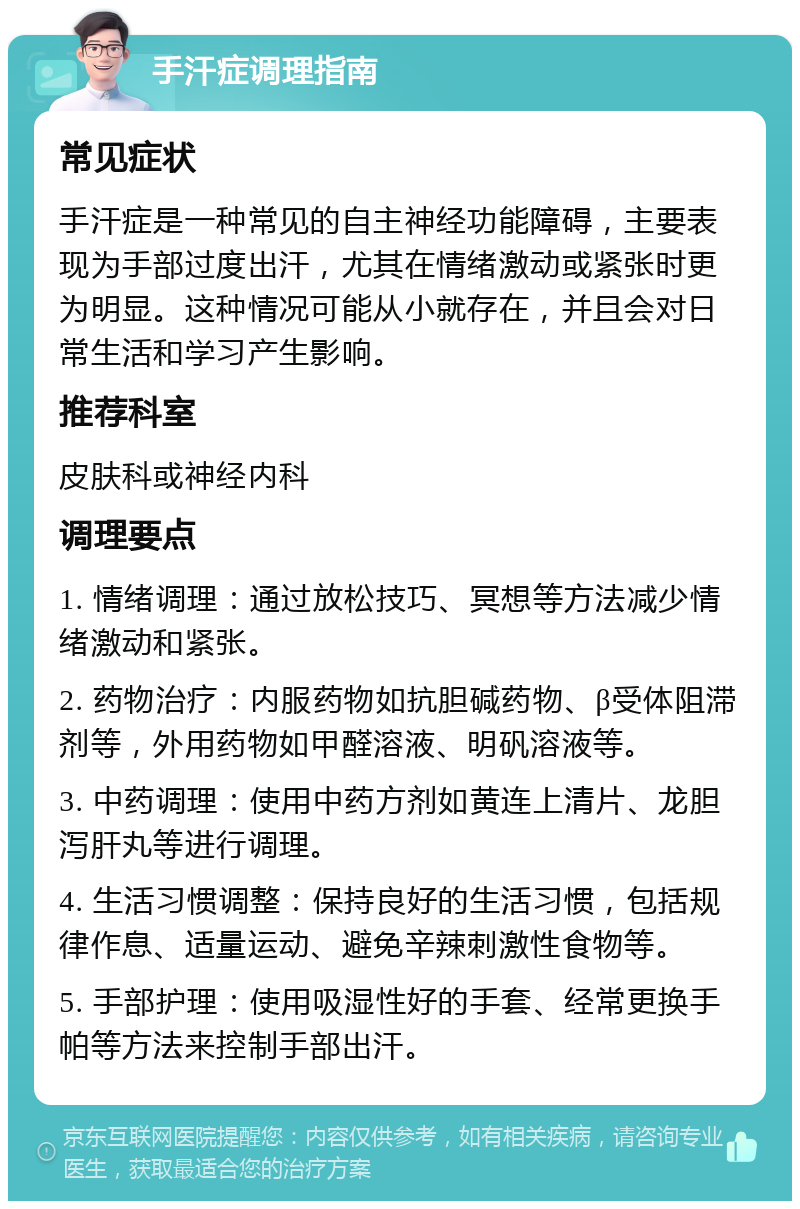 手汗症调理指南 常见症状 手汗症是一种常见的自主神经功能障碍，主要表现为手部过度出汗，尤其在情绪激动或紧张时更为明显。这种情况可能从小就存在，并且会对日常生活和学习产生影响。 推荐科室 皮肤科或神经内科 调理要点 1. 情绪调理：通过放松技巧、冥想等方法减少情绪激动和紧张。 2. 药物治疗：内服药物如抗胆碱药物、β受体阻滞剂等，外用药物如甲醛溶液、明矾溶液等。 3. 中药调理：使用中药方剂如黄连上清片、龙胆泻肝丸等进行调理。 4. 生活习惯调整：保持良好的生活习惯，包括规律作息、适量运动、避免辛辣刺激性食物等。 5. 手部护理：使用吸湿性好的手套、经常更换手帕等方法来控制手部出汗。