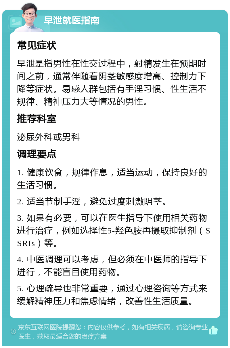 早泄就医指南 常见症状 早泄是指男性在性交过程中，射精发生在预期时间之前，通常伴随着阴茎敏感度增高、控制力下降等症状。易感人群包括有手淫习惯、性生活不规律、精神压力大等情况的男性。 推荐科室 泌尿外科或男科 调理要点 1. 健康饮食，规律作息，适当运动，保持良好的生活习惯。 2. 适当节制手淫，避免过度刺激阴茎。 3. 如果有必要，可以在医生指导下使用相关药物进行治疗，例如选择性5-羟色胺再摄取抑制剂（SSRIs）等。 4. 中医调理可以考虑，但必须在中医师的指导下进行，不能盲目使用药物。 5. 心理疏导也非常重要，通过心理咨询等方式来缓解精神压力和焦虑情绪，改善性生活质量。