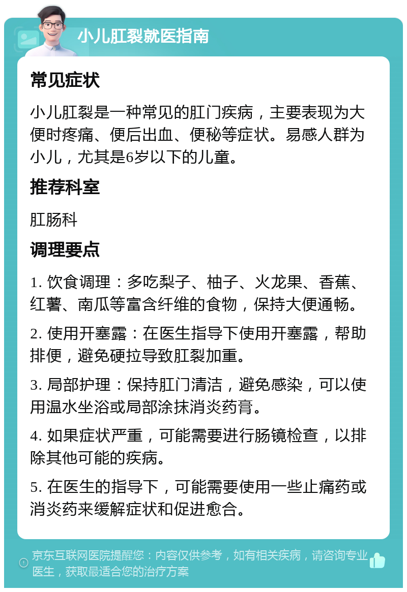 小儿肛裂就医指南 常见症状 小儿肛裂是一种常见的肛门疾病，主要表现为大便时疼痛、便后出血、便秘等症状。易感人群为小儿，尤其是6岁以下的儿童。 推荐科室 肛肠科 调理要点 1. 饮食调理：多吃梨子、柚子、火龙果、香蕉、红薯、南瓜等富含纤维的食物，保持大便通畅。 2. 使用开塞露：在医生指导下使用开塞露，帮助排便，避免硬拉导致肛裂加重。 3. 局部护理：保持肛门清洁，避免感染，可以使用温水坐浴或局部涂抹消炎药膏。 4. 如果症状严重，可能需要进行肠镜检查，以排除其他可能的疾病。 5. 在医生的指导下，可能需要使用一些止痛药或消炎药来缓解症状和促进愈合。