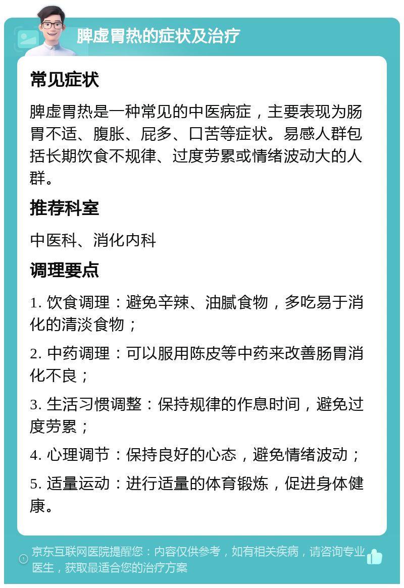 脾虚胃热的症状及治疗 常见症状 脾虚胃热是一种常见的中医病症，主要表现为肠胃不适、腹胀、屁多、口苦等症状。易感人群包括长期饮食不规律、过度劳累或情绪波动大的人群。 推荐科室 中医科、消化内科 调理要点 1. 饮食调理：避免辛辣、油腻食物，多吃易于消化的清淡食物； 2. 中药调理：可以服用陈皮等中药来改善肠胃消化不良； 3. 生活习惯调整：保持规律的作息时间，避免过度劳累； 4. 心理调节：保持良好的心态，避免情绪波动； 5. 适量运动：进行适量的体育锻炼，促进身体健康。