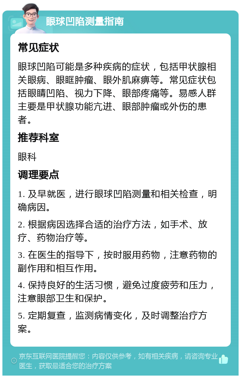 眼球凹陷测量指南 常见症状 眼球凹陷可能是多种疾病的症状，包括甲状腺相关眼病、眼眶肿瘤、眼外肌麻痹等。常见症状包括眼睛凹陷、视力下降、眼部疼痛等。易感人群主要是甲状腺功能亢进、眼部肿瘤或外伤的患者。 推荐科室 眼科 调理要点 1. 及早就医，进行眼球凹陷测量和相关检查，明确病因。 2. 根据病因选择合适的治疗方法，如手术、放疗、药物治疗等。 3. 在医生的指导下，按时服用药物，注意药物的副作用和相互作用。 4. 保持良好的生活习惯，避免过度疲劳和压力，注意眼部卫生和保护。 5. 定期复查，监测病情变化，及时调整治疗方案。