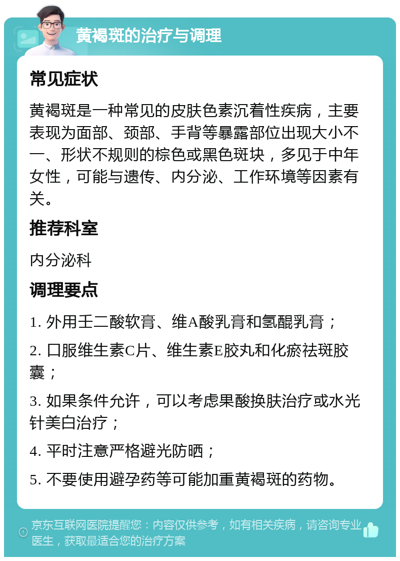 黄褐斑的治疗与调理 常见症状 黄褐斑是一种常见的皮肤色素沉着性疾病，主要表现为面部、颈部、手背等暴露部位出现大小不一、形状不规则的棕色或黑色斑块，多见于中年女性，可能与遗传、内分泌、工作环境等因素有关。 推荐科室 内分泌科 调理要点 1. 外用壬二酸软膏、维A酸乳膏和氢醌乳膏； 2. 口服维生素C片、维生素E胶丸和化瘀祛斑胶囊； 3. 如果条件允许，可以考虑果酸换肤治疗或水光针美白治疗； 4. 平时注意严格避光防晒； 5. 不要使用避孕药等可能加重黄褐斑的药物。