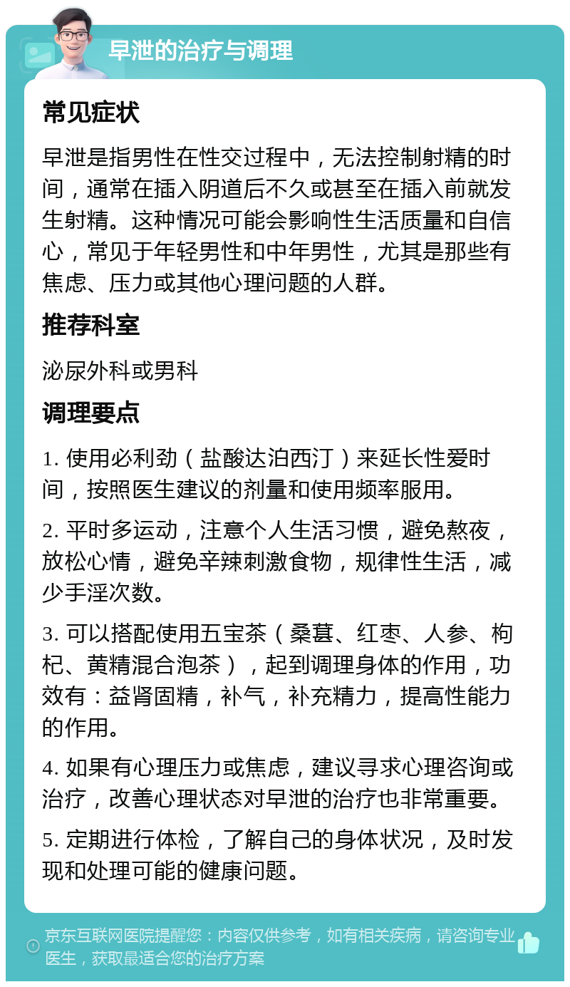 早泄的治疗与调理 常见症状 早泄是指男性在性交过程中，无法控制射精的时间，通常在插入阴道后不久或甚至在插入前就发生射精。这种情况可能会影响性生活质量和自信心，常见于年轻男性和中年男性，尤其是那些有焦虑、压力或其他心理问题的人群。 推荐科室 泌尿外科或男科 调理要点 1. 使用必利劲（盐酸达泊西汀）来延长性爱时间，按照医生建议的剂量和使用频率服用。 2. 平时多运动，注意个人生活习惯，避免熬夜，放松心情，避免辛辣刺激食物，规律性生活，减少手淫次数。 3. 可以搭配使用五宝茶（桑葚、红枣、人参、枸杞、黄精混合泡茶），起到调理身体的作用，功效有：益肾固精，补气，补充精力，提高性能力的作用。 4. 如果有心理压力或焦虑，建议寻求心理咨询或治疗，改善心理状态对早泄的治疗也非常重要。 5. 定期进行体检，了解自己的身体状况，及时发现和处理可能的健康问题。