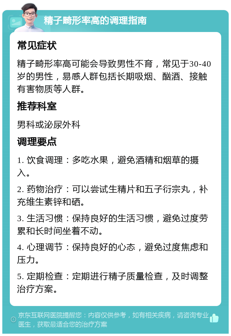 精子畸形率高的调理指南 常见症状 精子畸形率高可能会导致男性不育，常见于30-40岁的男性，易感人群包括长期吸烟、酗酒、接触有害物质等人群。 推荐科室 男科或泌尿外科 调理要点 1. 饮食调理：多吃水果，避免酒精和烟草的摄入。 2. 药物治疗：可以尝试生精片和五子衍宗丸，补充维生素锌和硒。 3. 生活习惯：保持良好的生活习惯，避免过度劳累和长时间坐着不动。 4. 心理调节：保持良好的心态，避免过度焦虑和压力。 5. 定期检查：定期进行精子质量检查，及时调整治疗方案。