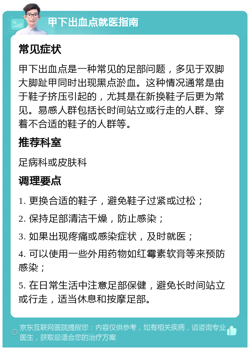 甲下出血点就医指南 常见症状 甲下出血点是一种常见的足部问题，多见于双脚大脚趾甲同时出现黑点淤血。这种情况通常是由于鞋子挤压引起的，尤其是在新换鞋子后更为常见。易感人群包括长时间站立或行走的人群、穿着不合适的鞋子的人群等。 推荐科室 足病科或皮肤科 调理要点 1. 更换合适的鞋子，避免鞋子过紧或过松； 2. 保持足部清洁干燥，防止感染； 3. 如果出现疼痛或感染症状，及时就医； 4. 可以使用一些外用药物如红霉素软膏等来预防感染； 5. 在日常生活中注意足部保健，避免长时间站立或行走，适当休息和按摩足部。