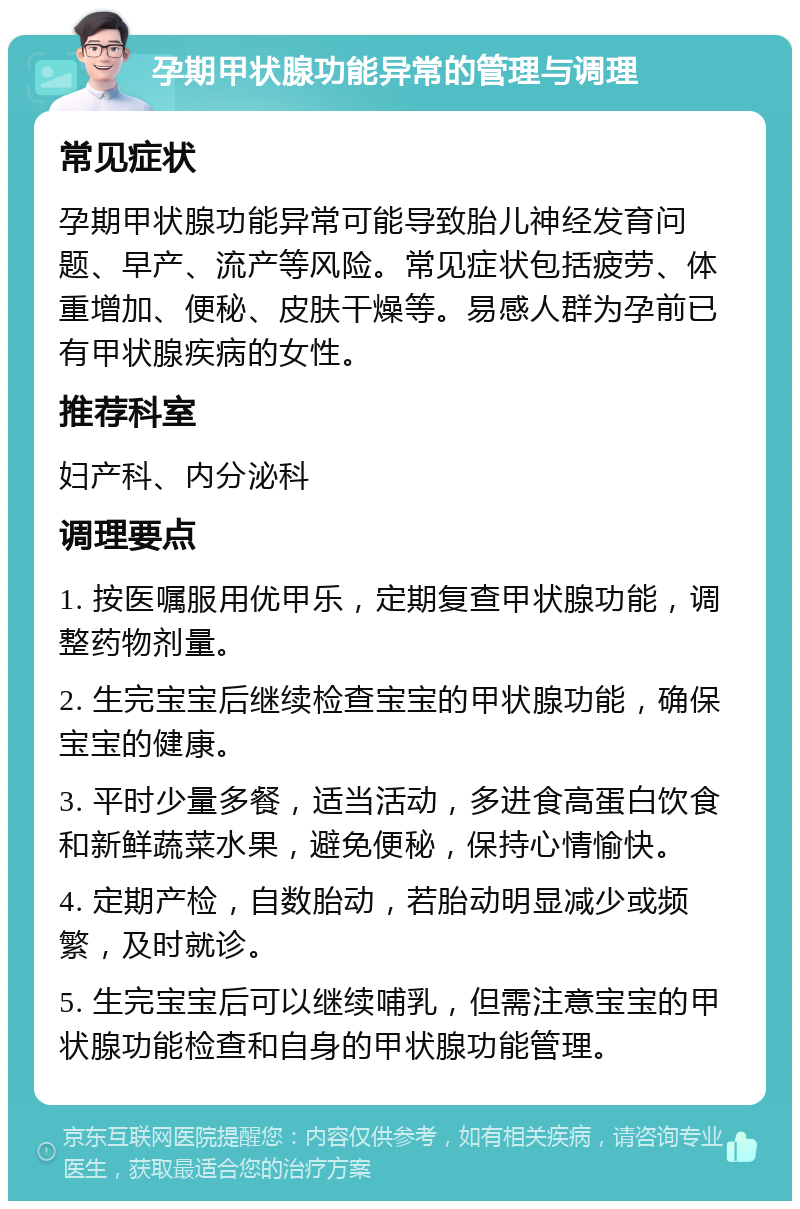 孕期甲状腺功能异常的管理与调理 常见症状 孕期甲状腺功能异常可能导致胎儿神经发育问题、早产、流产等风险。常见症状包括疲劳、体重增加、便秘、皮肤干燥等。易感人群为孕前已有甲状腺疾病的女性。 推荐科室 妇产科、内分泌科 调理要点 1. 按医嘱服用优甲乐，定期复查甲状腺功能，调整药物剂量。 2. 生完宝宝后继续检查宝宝的甲状腺功能，确保宝宝的健康。 3. 平时少量多餐，适当活动，多进食高蛋白饮食和新鲜蔬菜水果，避免便秘，保持心情愉快。 4. 定期产检，自数胎动，若胎动明显减少或频繁，及时就诊。 5. 生完宝宝后可以继续哺乳，但需注意宝宝的甲状腺功能检查和自身的甲状腺功能管理。