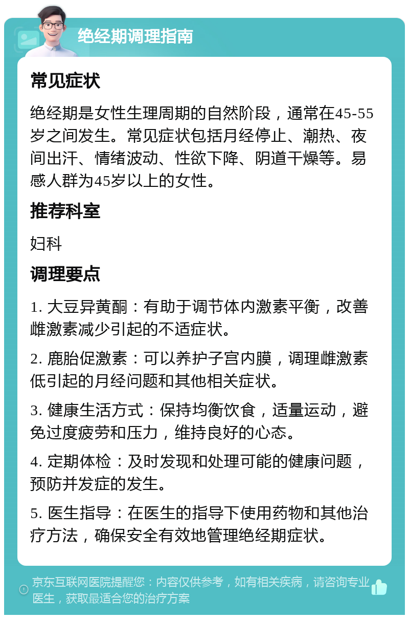 绝经期调理指南 常见症状 绝经期是女性生理周期的自然阶段，通常在45-55岁之间发生。常见症状包括月经停止、潮热、夜间出汗、情绪波动、性欲下降、阴道干燥等。易感人群为45岁以上的女性。 推荐科室 妇科 调理要点 1. 大豆异黄酮：有助于调节体内激素平衡，改善雌激素减少引起的不适症状。 2. 鹿胎促激素：可以养护子宫内膜，调理雌激素低引起的月经问题和其他相关症状。 3. 健康生活方式：保持均衡饮食，适量运动，避免过度疲劳和压力，维持良好的心态。 4. 定期体检：及时发现和处理可能的健康问题，预防并发症的发生。 5. 医生指导：在医生的指导下使用药物和其他治疗方法，确保安全有效地管理绝经期症状。