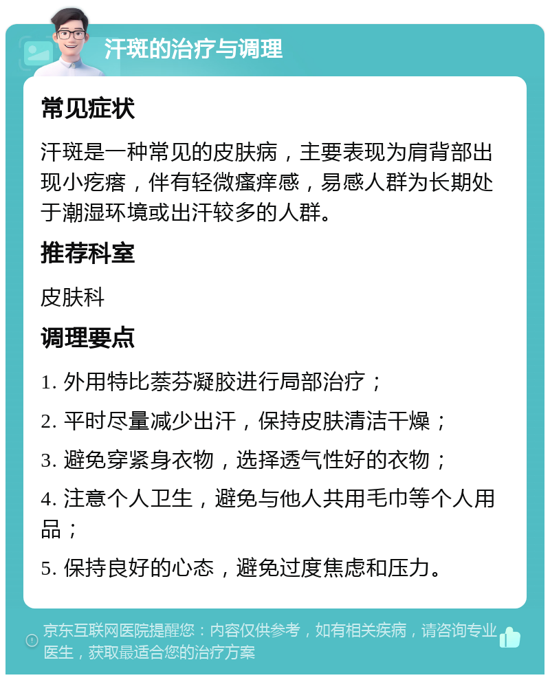 汗斑的治疗与调理 常见症状 汗斑是一种常见的皮肤病，主要表现为肩背部出现小疙瘩，伴有轻微瘙痒感，易感人群为长期处于潮湿环境或出汗较多的人群。 推荐科室 皮肤科 调理要点 1. 外用特比萘芬凝胶进行局部治疗； 2. 平时尽量减少出汗，保持皮肤清洁干燥； 3. 避免穿紧身衣物，选择透气性好的衣物； 4. 注意个人卫生，避免与他人共用毛巾等个人用品； 5. 保持良好的心态，避免过度焦虑和压力。