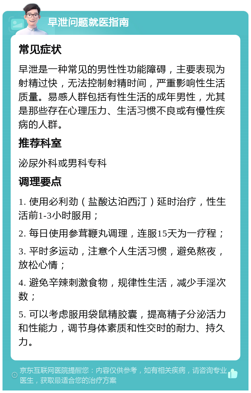 早泄问题就医指南 常见症状 早泄是一种常见的男性性功能障碍，主要表现为射精过快，无法控制射精时间，严重影响性生活质量。易感人群包括有性生活的成年男性，尤其是那些存在心理压力、生活习惯不良或有慢性疾病的人群。 推荐科室 泌尿外科或男科专科 调理要点 1. 使用必利劲（盐酸达泊西汀）延时治疗，性生活前1-3小时服用； 2. 每日使用参茸鞭丸调理，连服15天为一疗程； 3. 平时多运动，注意个人生活习惯，避免熬夜，放松心情； 4. 避免辛辣刺激食物，规律性生活，减少手淫次数； 5. 可以考虑服用袋鼠精胶囊，提高精子分泌活力和性能力，调节身体素质和性交时的耐力、持久力。