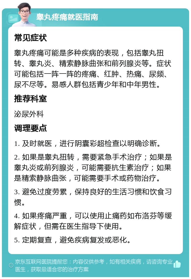 睾丸疼痛就医指南 常见症状 睾丸疼痛可能是多种疾病的表现，包括睾丸扭转、睾丸炎、精索静脉曲张和前列腺炎等。症状可能包括一阵一阵的疼痛、红肿、热痛、尿频、尿不尽等。易感人群包括青少年和中年男性。 推荐科室 泌尿外科 调理要点 1. 及时就医，进行阴囊彩超检查以明确诊断。 2. 如果是睾丸扭转，需要紧急手术治疗；如果是睾丸炎或前列腺炎，可能需要抗生素治疗；如果是精索静脉曲张，可能需要手术或药物治疗。 3. 避免过度劳累，保持良好的生活习惯和饮食习惯。 4. 如果疼痛严重，可以使用止痛药如布洛芬等缓解症状，但需在医生指导下使用。 5. 定期复查，避免疾病复发或恶化。