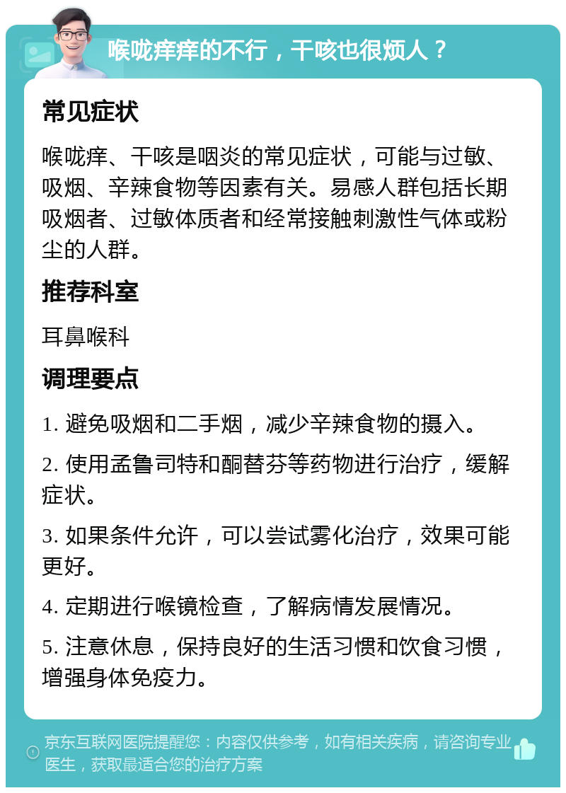 喉咙痒痒的不行，干咳也很烦人？ 常见症状 喉咙痒、干咳是咽炎的常见症状，可能与过敏、吸烟、辛辣食物等因素有关。易感人群包括长期吸烟者、过敏体质者和经常接触刺激性气体或粉尘的人群。 推荐科室 耳鼻喉科 调理要点 1. 避免吸烟和二手烟，减少辛辣食物的摄入。 2. 使用孟鲁司特和酮替芬等药物进行治疗，缓解症状。 3. 如果条件允许，可以尝试雾化治疗，效果可能更好。 4. 定期进行喉镜检查，了解病情发展情况。 5. 注意休息，保持良好的生活习惯和饮食习惯，增强身体免疫力。