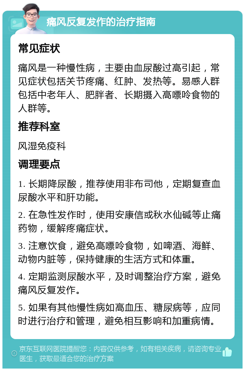 痛风反复发作的治疗指南 常见症状 痛风是一种慢性病，主要由血尿酸过高引起，常见症状包括关节疼痛、红肿、发热等。易感人群包括中老年人、肥胖者、长期摄入高嘌呤食物的人群等。 推荐科室 风湿免疫科 调理要点 1. 长期降尿酸，推荐使用非布司他，定期复查血尿酸水平和肝功能。 2. 在急性发作时，使用安康信或秋水仙碱等止痛药物，缓解疼痛症状。 3. 注意饮食，避免高嘌呤食物，如啤酒、海鲜、动物内脏等，保持健康的生活方式和体重。 4. 定期监测尿酸水平，及时调整治疗方案，避免痛风反复发作。 5. 如果有其他慢性病如高血压、糖尿病等，应同时进行治疗和管理，避免相互影响和加重病情。