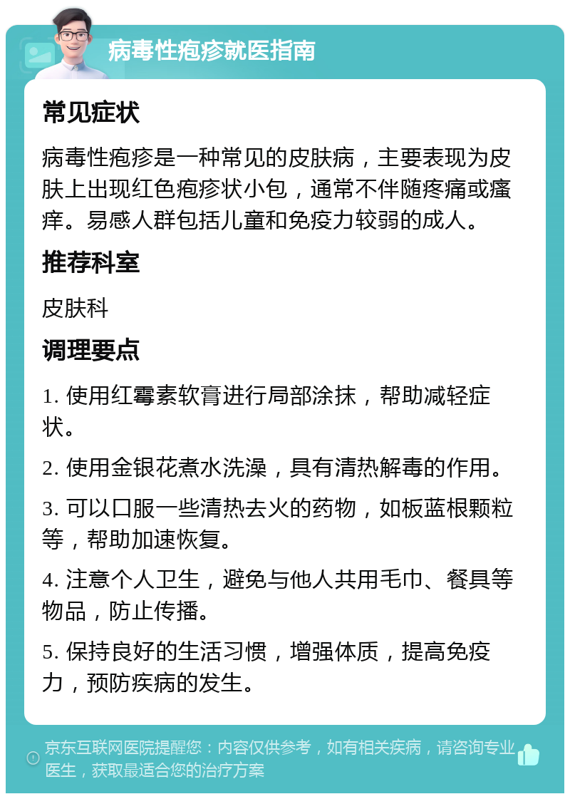 病毒性疱疹就医指南 常见症状 病毒性疱疹是一种常见的皮肤病，主要表现为皮肤上出现红色疱疹状小包，通常不伴随疼痛或瘙痒。易感人群包括儿童和免疫力较弱的成人。 推荐科室 皮肤科 调理要点 1. 使用红霉素软膏进行局部涂抹，帮助减轻症状。 2. 使用金银花煮水洗澡，具有清热解毒的作用。 3. 可以口服一些清热去火的药物，如板蓝根颗粒等，帮助加速恢复。 4. 注意个人卫生，避免与他人共用毛巾、餐具等物品，防止传播。 5. 保持良好的生活习惯，增强体质，提高免疫力，预防疾病的发生。