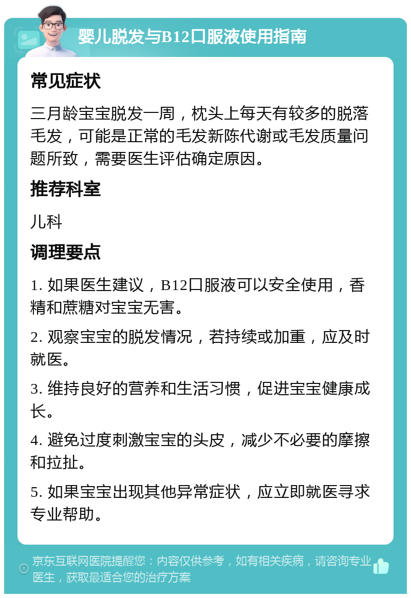 婴儿脱发与B12口服液使用指南 常见症状 三月龄宝宝脱发一周，枕头上每天有较多的脱落毛发，可能是正常的毛发新陈代谢或毛发质量问题所致，需要医生评估确定原因。 推荐科室 儿科 调理要点 1. 如果医生建议，B12口服液可以安全使用，香精和蔗糖对宝宝无害。 2. 观察宝宝的脱发情况，若持续或加重，应及时就医。 3. 维持良好的营养和生活习惯，促进宝宝健康成长。 4. 避免过度刺激宝宝的头皮，减少不必要的摩擦和拉扯。 5. 如果宝宝出现其他异常症状，应立即就医寻求专业帮助。